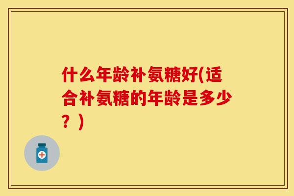 什么年龄补氨糖好(适合补氨糖的年龄是多少？)