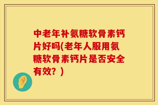 中老年补氨糖软骨素钙片好吗(老年人服用氨糖软骨素钙片是否安全有效？)