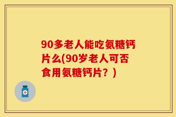 90多老人能吃氨糖钙片么(90岁老人可否食用氨糖钙片？)