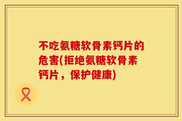 不吃氨糖软骨素钙片的危害(拒绝氨糖软骨素钙片，保护健康)