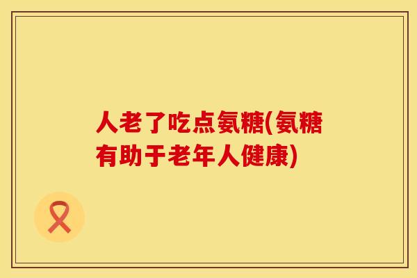 人老了吃点氨糖(氨糖有助于老年人健康)