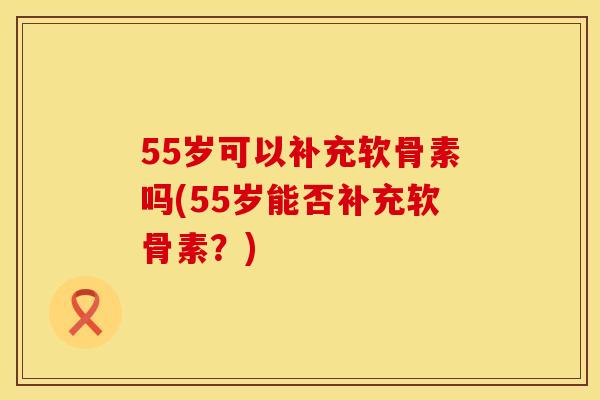 55岁可以补充软骨素吗(55岁能否补充软骨素?)