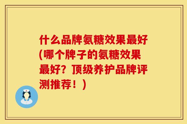 什么品牌氨糖效果最好(哪个牌子的氨糖效果最好？顶级养护品牌评测推荐！)