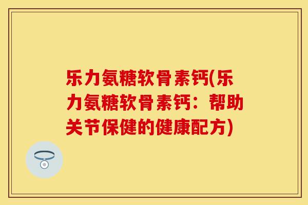 乐力氨糖软骨素钙(乐力氨糖软骨素钙：帮助关节保健的健康配方)