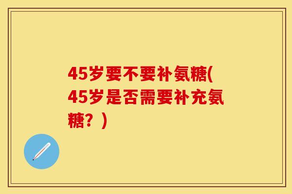 45岁要不要补氨糖(45岁是否需要补充氨糖?) 45岁要不要补氨糖(45岁是否需要补充氨糖?)