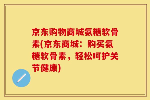京东购物商城氨糖软骨素(京东商城：购买氨糖软骨素，轻松呵护关节健康)