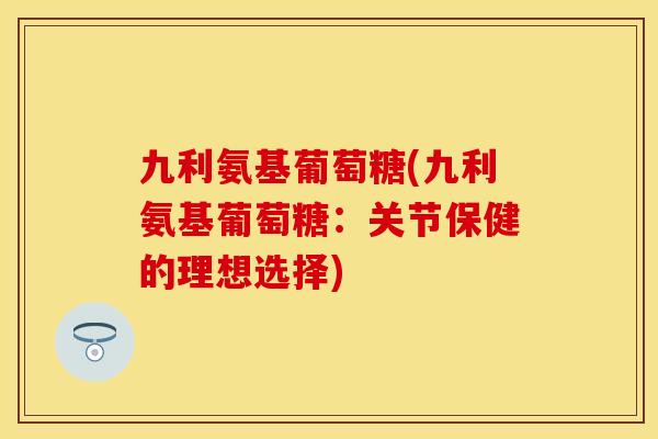 九利氨基葡萄糖(九利氨基葡萄糖:关节保健的理想选择) 九利氨基葡萄糖(九利氨基葡萄糖:关节保健的理想选择)