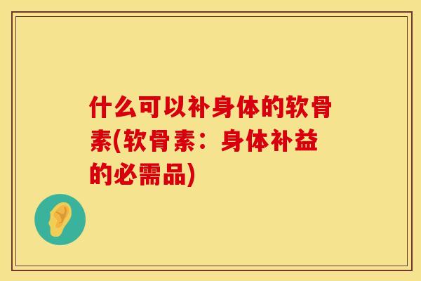 什么可以补身体的软骨素(软骨素：身体补益的必需品)