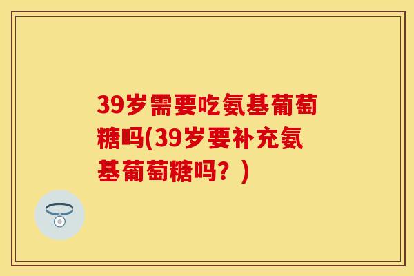39岁需要吃氨基葡萄糖吗(39岁要补充氨基葡萄糖吗?) 39岁需要吃氨基葡萄糖吗(39岁要补充氨基葡萄糖吗?)