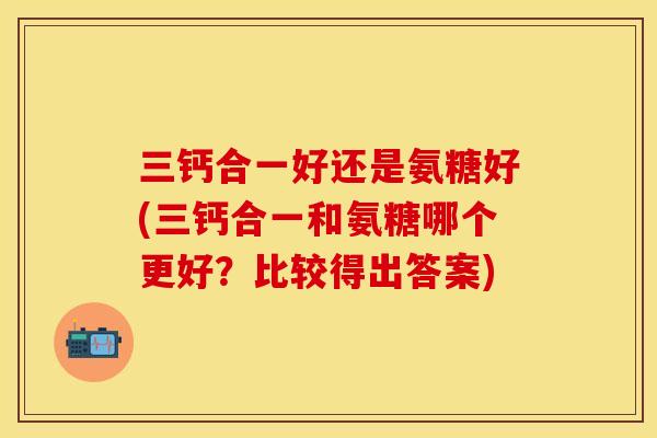 三钙合一好还是氨糖好(三钙合一和氨糖哪个更好?比较得出答案) 三钙合一好还是氨糖好(三钙合一和氨糖哪个更好?比较得出答案)
