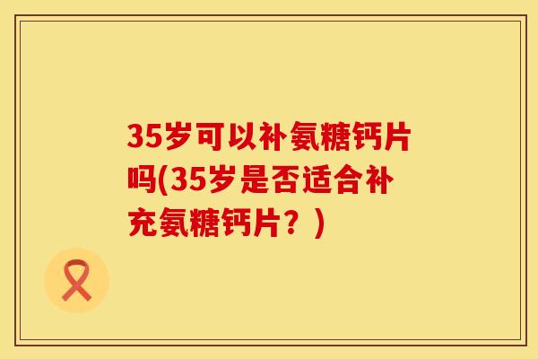 35岁可以补氨糖钙片吗(35岁是否适合补充氨糖钙片?) 35岁可以补氨糖钙片吗(35岁是否适合补充氨糖钙片?)
