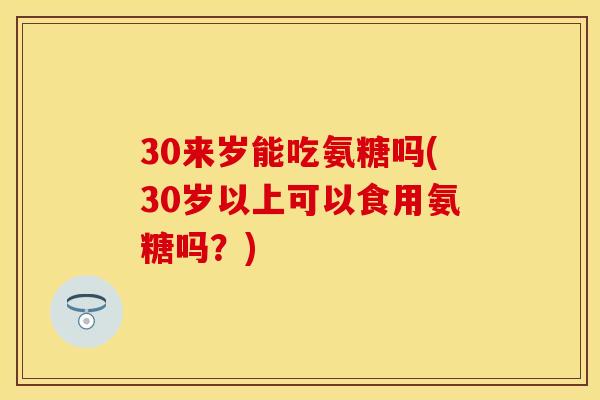 30来岁能吃氨糖吗(30岁以上可以食用氨糖吗？)