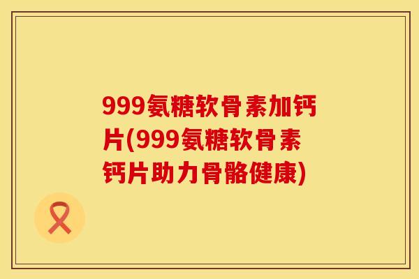 999氨糖软骨素加钙片(999氨糖软骨素钙片助力骨骼健康)