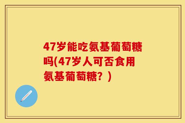 47岁能吃氨基葡萄糖吗(47岁人可否食用氨基葡萄糖?) 47岁能吃氨基葡萄糖吗(47岁人可否食用氨基葡萄糖?)