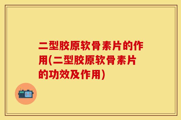 二型胶原软骨素片的作用(二型胶原软骨素片的功效及作用)