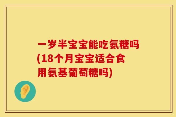 一岁半宝宝能吃氨糖吗(18个月宝宝适合食用氨基葡萄糖吗)