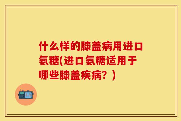 什么样的膝盖病用进口氨糖(进口氨糖适用于哪些膝盖疾病？)