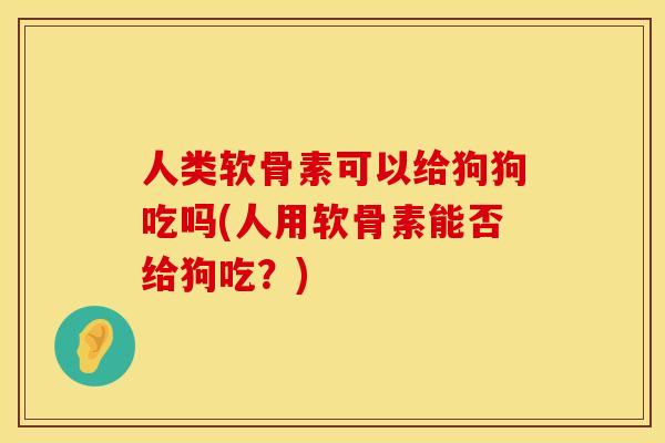 人类软骨素可以给狗狗吃吗(人用软骨素能否给狗吃？)