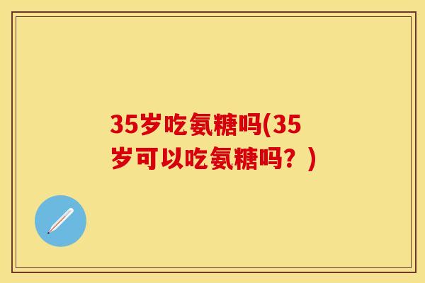 35岁吃氨糖吗(35岁可以吃氨糖吗？)