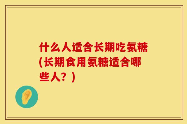 什么人适合长期吃氨糖(长期食用氨糖适合哪些人?)