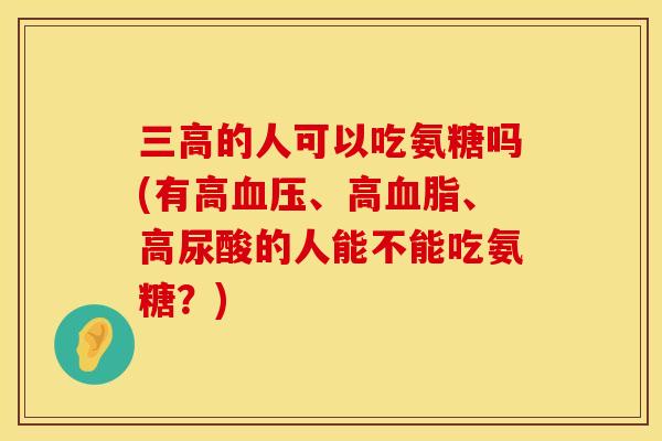的人可以吃氨糖吗(有高、高、高尿酸的人能不能吃氨糖?) 的人可以吃氨糖吗(有高、高、高尿酸的人能不能吃氨糖?)