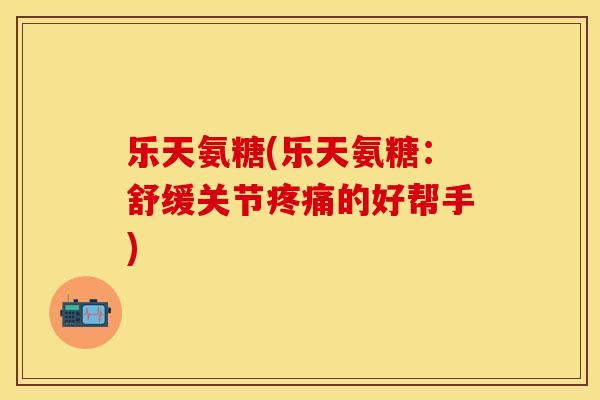乐天氨糖(乐天氨糖:舒缓关节的好帮手) 乐天氨糖(乐天氨糖:舒缓关节的好帮手)