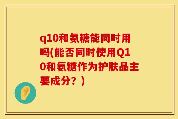 q10和氨糖能同时用吗(能否同时使用Q10和氨糖作为护肤品主要成分？)
