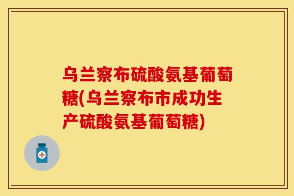 乌兰察布硫酸氨基葡萄糖(乌兰察布市成功生产硫酸氨基葡萄糖)