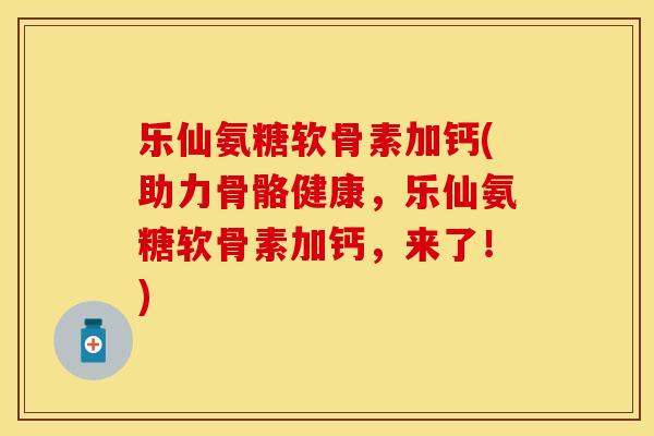 乐仙氨糖软骨素加钙(助力骨骼健康，乐仙氨糖软骨素加钙，来了！)