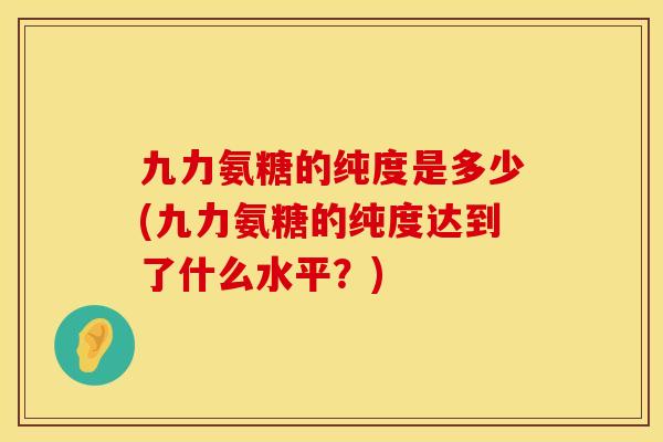 九力氨糖的纯度是多少(九力氨糖的纯度达到了什么水平?) 九力氨糖的纯度是多少(九力氨糖的纯度达到了什么水平?)