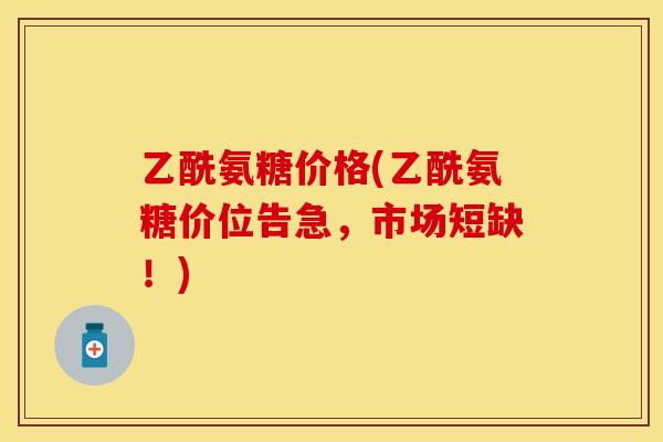 乙酰氨糖价格(乙酰氨糖价位告急,市场短缺!)