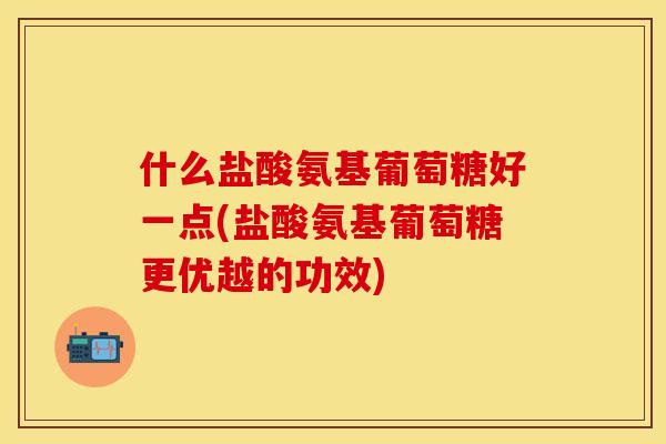 什么盐酸氨基葡萄糖好一点(盐酸氨基葡萄糖更优越的功效)