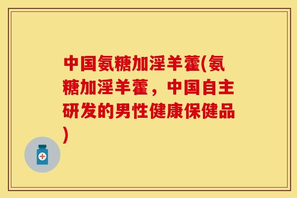 中国氨糖加淫羊藿(氨糖加淫羊藿，中国自主研发的男性健康保健品)