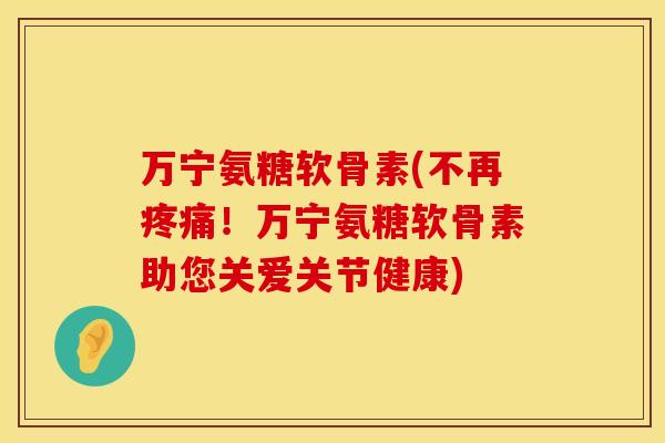 万宁氨糖软骨素(不再疼痛！万宁氨糖软骨素助您关爱关节健康)