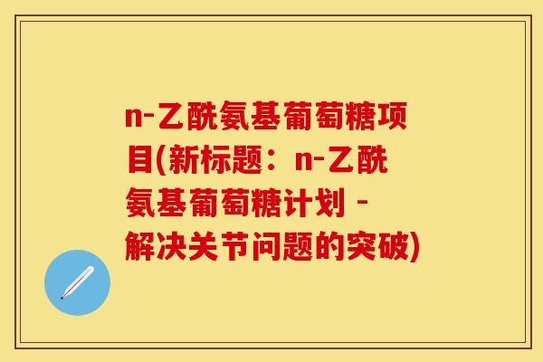 n-乙酰氨基葡萄糖项目(新标题：n-乙酰氨基葡萄糖计划 - 解决关节问题的突破)