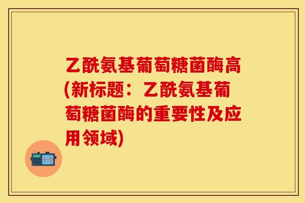 乙酰氨基葡萄糖菌酶高(新标题:乙酰氨基葡萄糖菌酶的重要性及应用领域) 乙酰氨基葡萄糖菌酶高(新标题:乙酰氨基葡萄糖菌酶的重要性及应用领域)