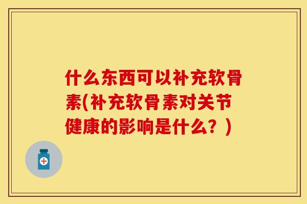 什么东西可以补充软骨素(补充软骨素对关节健康的影响是什么？)