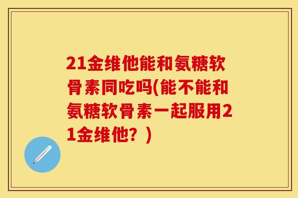21金维他能和氨糖软骨素同吃吗(能不能和氨糖软骨素一起服用21金维他?) 21金维他能和氨糖软骨素同吃吗(能不能和氨糖软骨素一起服用21金维他?)
