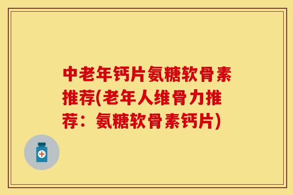 中老年钙片氨糖软骨素推荐(老年人维骨力推荐：氨糖软骨素钙片)