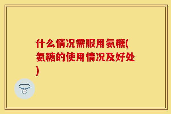什么情况需服用氨糖(氨糖的使用情况及好处)