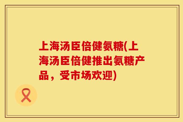 上海汤臣倍健氨糖(上海汤臣倍健推出氨糖产品，受市场欢迎)