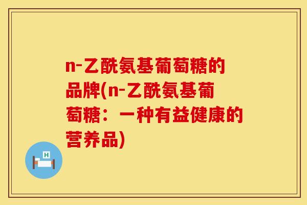 n-乙酰氨基葡萄糖的品牌(n-乙酰氨基葡萄糖：一种有益健康的营养品)