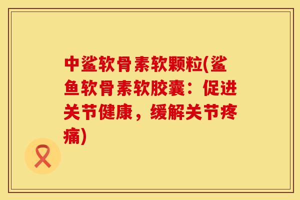 中鲨软骨素软颗粒(鲨鱼软骨素软胶囊:促进关节健康,缓解关节) 中鲨软骨素软颗粒(鲨鱼软骨素软胶囊:促进关节健康,缓解关节)