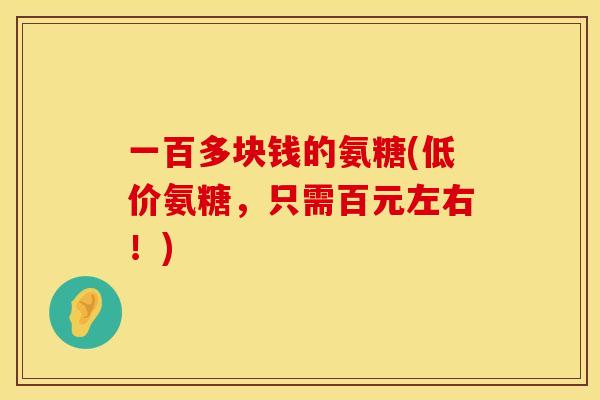 一百多块钱的氨糖(低价氨糖,只需百元左右!) 一百多块钱的氨糖(低价氨糖,只需百元左右!)