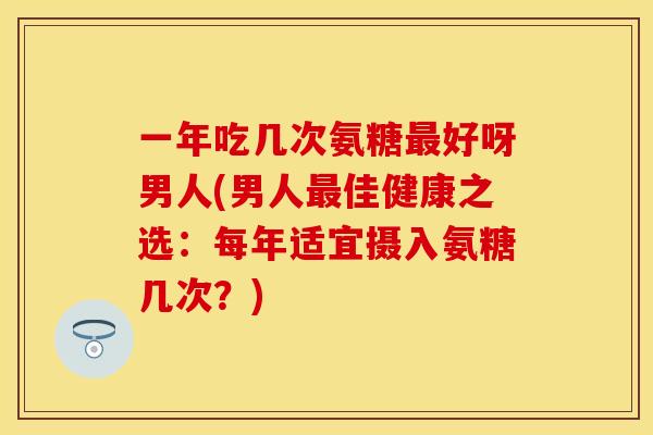 一年吃几次氨糖最好呀男人(男人最佳健康之选：每年适宜摄入氨糖几次？)