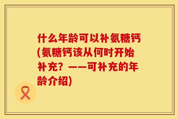 什么年龄可以补氨糖钙(氨糖钙该从何时开始补充?——可补充的年龄介绍) 什么年龄可以补氨糖钙(氨糖钙该从何时开始补充?——可补充的年龄介绍)