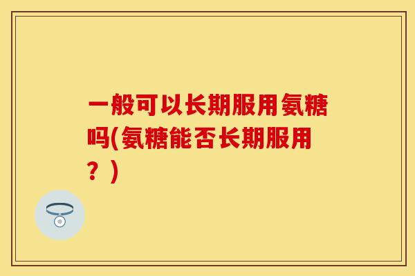 一般可以长期服用氨糖吗(氨糖能否长期服用?) 一般可以长期服用氨糖吗(氨糖能否长期服用?)