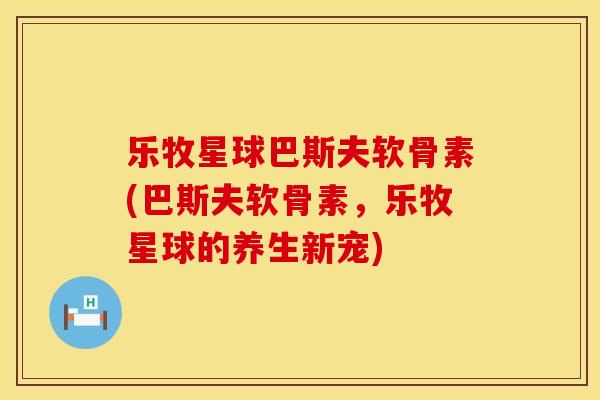 乐牧星球巴斯夫软骨素(巴斯夫软骨素,乐牧星球的养生新宠)