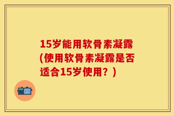 15岁能用软骨素凝露(使用软骨素凝露是否适合15岁使用?) 15岁能用软骨素凝露(使用软骨素凝露是否适合15岁使用?)