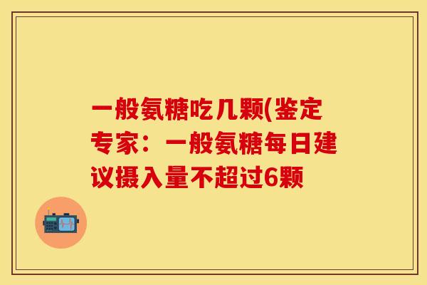 一般氨糖吃几颗(鉴定专家:一般氨糖每日建议摄入量不超过6颗